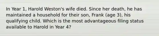 In Year 1, Harold Weston's wife died. Since her death, he has maintained a household for their son, Frank (age 3), his qualifying child. Which is the most advantageous filing status available to Harold in Year 4?