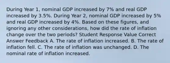 During Year 1, nominal GDP increased by 7% and real GDP increased by 3.5%. During Year 2, nominal GDP increased by 5% and real GDP increased by 4%. Based on these figures, and ignoring any other considerations, how did the rate of inflation change over the two periods? Student Response Value Correct Answer Feedback A. The rate of inflation increased. B. The rate of inflation fell. C. The rate of inflation was unchanged. D. The nominal rate of inflation increased.