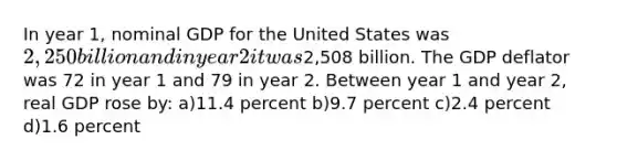 In year 1, nominal GDP for the United States was 2,250 billion and in year 2 it was2,508 billion. The GDP deflator was 72 in year 1 and 79 in year 2. Between year 1 and year 2, real GDP rose by: a)11.4 percent b)9.7 percent c)2.4 percent d)1.6 percent