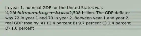 In year 1, nominal GDP for the United States was 2,250 billion and in year 2 it was2,508 billion. The GDP deflator was 72 in year 1 and 79 in year 2. Between year 1 and year 2, real GDP rose by: A) 11.4 percent B) 9.7 percent C) 2.4 percent D) 1.6 percent