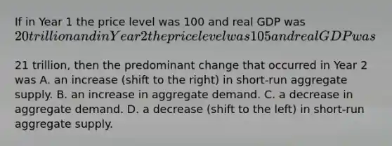 If in Year 1 the price level was 100 and real GDP was​ 20 trillion and in Year 2 the price level was 105 and real GDP was​21 trillion, then the predominant change that occurred in Year 2 was A. an increase​ (shift to the​ right) in​ short-run aggregate supply. B. an increase in aggregate demand. C. a decrease in aggregate demand. D. a decrease​ (shift to the​ left) in​ short-run aggregate supply.