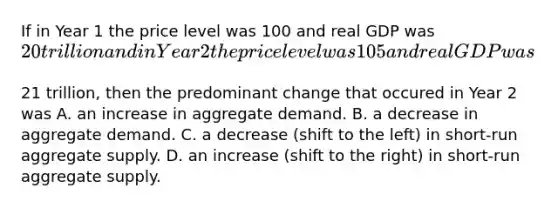 If in Year 1 the price level was 100 and real GDP was​ 20 trillion and in Year 2 the price level was 105 and real GDP was​21 trillion, then the predominant change that occured in Year 2 was A. an increase in aggregate demand. B. a decrease in aggregate demand. C. a decrease​ (shift to the​ left) in​ short-run aggregate supply. D. an increase​ (shift to the​ right) in​ short-run aggregate supply.