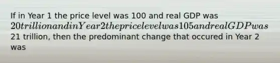 If in Year 1 the price level was 100 and real GDP was 20 trillion and in Year 2 the price level was 105 and real GDP was21 trillion, then the predominant change that occured in Year 2 was