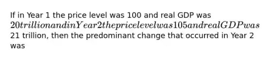 If in Year 1 the price level was 100 and real GDP was 20 trillion and in Year 2 the price level was 105 and real GDP was21 trillion, then the predominant change that occurred in Year 2 was