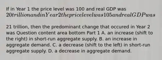 If in Year 1 the price level was 100 and real GDP was​ 20 trillion and in Year 2 the price level was 105 and real GDP was​21 trillion, then the predominant change that occured in Year 2 was Question content area bottom Part 1 A. an increase​ (shift to the​ right) in​ short-run aggregate supply. B. an increase in aggregate demand. C. a decrease​ (shift to the​ left) in​ short-run aggregate supply. D. a decrease in aggregate demand.