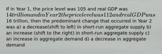 If in Year 1, the price level was 105 and real GDP was 14 trillion and in Year 2 the price level was 112 and real GDP was16 trillion, then the predominant change that occurred in Year 2 was a) a decrease(shift to left) in short-run aggregate supply b) an increase (shift to the right) in short-run aggregate supply c) an increase in aggregate demand d) a decrease in aggregate demand