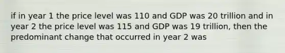 if in year 1 the price level was 110 and GDP was 20 trillion and in year 2 the price level was 115 and GDP was 19 trillion, then the predominant change that occurred in year 2 was