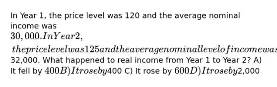 In Year 1, the price level was 120 and the average nominal income was 30,000. In Year 2, the price level was 125 and the average nominal level of income was32,000. What happened to real income from Year 1 to Year 2? A) It fell by 400 B) It rose by400 C) It rose by 600 D) It rose by2,000