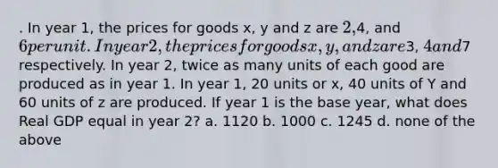 . In year 1, the prices for goods x, y and z are 2,4, and 6 per unit. In year 2, the prices for goods x, y, and z are3, 4 and7 respectively. In year 2, twice as many units of each good are produced as in year 1. In year 1, 20 units or x, 40 units of Y and 60 units of z are produced. If year 1 is the base year, what does Real GDP equal in year 2? a. 1120 b. 1000 c. 1245 d. none of the above