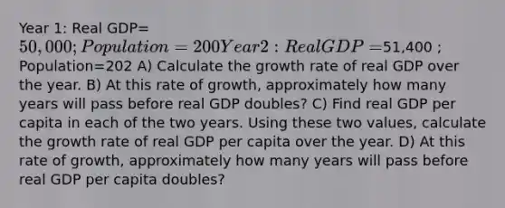 Year 1: Real GDP=50,000 ; Population=200 Year 2: Real GDP=51,400 ; Population=202 A) Calculate the growth rate of real GDP over the year. B) At this rate of growth, approximately how many years will pass before real GDP doubles? C) Find real GDP per capita in each of the two years. Using these two values, calculate the growth rate of real GDP per capita over the year. D) At this rate of growth, approximately how many years will pass before real GDP per capita doubles?