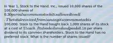 In Year 1, Stock to the Hand, Inc., issued 10,000 shares of the 100,000 shares of 0.30 par value common stock it is allowed to sell. The total received from issuing its common stock is100,000. Stock to the Hand bought back 1,000 shares of its stock at a cost of 11 each. It also declared and paid a0.10 per share dividend to its common shareholders. Stock to the Hand has no preferred stock. What is the number of shares issued?