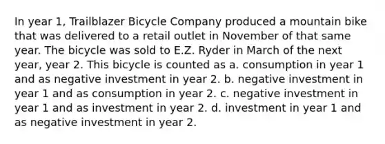 In year 1, Trailblazer Bicycle Company produced a mountain bike that was delivered to a retail outlet in November of that same year. The bicycle was sold to E.Z. Ryder in March of the next year, year 2. This bicycle is counted as a. consumption in year 1 and as negative investment in year 2. b. negative investment in year 1 and as consumption in year 2. c. negative investment in year 1 and as investment in year 2. d. investment in year 1 and as negative investment in year 2.