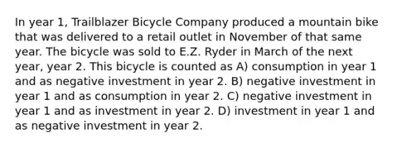 In year 1, Trailblazer Bicycle Company produced a mountain bike that was delivered to a retail outlet in November of that same year. The bicycle was sold to E.Z. Ryder in March of the next year, year 2. This bicycle is counted as A) consumption in year 1 and as negative investment in year 2. B) negative investment in year 1 and as consumption in year 2. C) negative investment in year 1 and as investment in year 2. D) investment in year 1 and as negative investment in year 2.