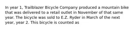 In year 1, Trailblazer Bicycle Company produced a mountain bike that was delivered to a retail outlet in November of that same year. The bicycle was sold to E.Z. Ryder in March of the next year, year 2. This bicycle is counted as