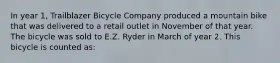 In year 1, Trailblazer Bicycle Company produced a mountain bike that was delivered to a retail outlet in November of that year. The bicycle was sold to E.Z. Ryder in March of year 2. This bicycle is counted as: