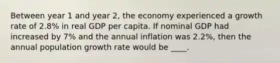 Between year 1 and year 2, the economy experienced a growth rate of 2.8% in real GDP per capita. If nominal GDP had increased by 7% and the annual inflation was 2.2%, then the annual population growth rate would be ____.