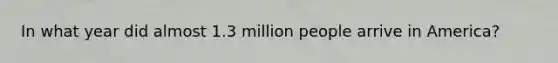 In what year did almost 1.3 million people arrive in America?