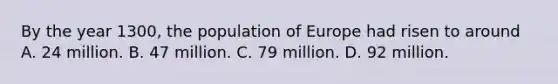 By the year 1300, the population of Europe had risen to around A. 24 million. B. 47 million. C. 79 million. D. 92 million.