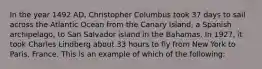 In the year 1492 AD, Christopher Columbus took 37 days to sail across the Atlantic Ocean from the Canary Island, a Spanish archipelago, to San Salvador island in the Bahamas. In 1927, it took Charles Lindberg about 33 hours to fly from New York to Paris, France. This is an example of which of the following: