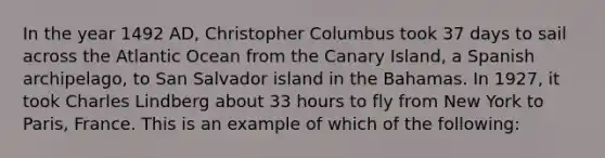 In the year 1492 AD, Christopher Columbus took 37 days to sail across the Atlantic Ocean from the Canary Island, a Spanish archipelago, to San Salvador island in the Bahamas. In 1927, it took Charles Lindberg about 33 hours to fly from New York to Paris, France. This is an example of which of the following: