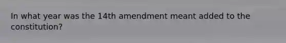 In what year was the 14th amendment meant added to the constitution?