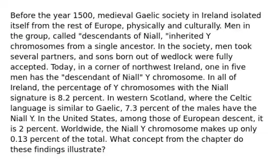 Before the year 1500, medieval Gaelic society in Ireland isolated itself from the rest of Europe, physically and culturally. Men in the group, called "descendants of Niall, "inherited Y chromosomes from a single ancestor. In the society, men took several partners, and sons born out of wedlock were fully accepted. Today, in a corner of northwest Ireland, one in five men has the "descendant of Niall" Y chromosome. In all of Ireland, the percentage of Y chromosomes with the Niall signature is 8.2 percent. In western Scotland, where the Celtic language is similar to Gaelic, 7.3 percent of the males have the Niall Y. In the United States, among those of European descent, it is 2 percent. Worldwide, the Niall Y chromosome makes up only 0.13 percent of the total. What concept from the chapter do these findings illustrate?