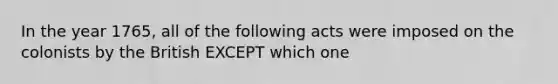 In the year 1765, all of the following acts were imposed on the colonists by the British EXCEPT which one