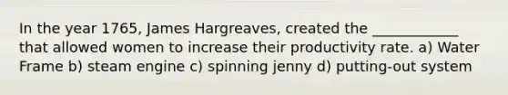 In the year 1765, James Hargreaves, created the ____________ that allowed women to increase their productivity rate. a) Water Frame b) steam engine c) spinning jenny d) putting-out system