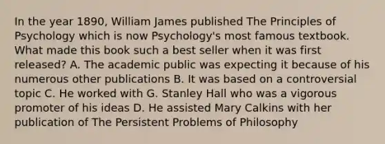 In the year 1890, William James published The Principles of Psychology which is now Psychology's most famous textbook. What made this book such a best seller when it was first released? A. The academic public was expecting it because of his numerous other publications B. It was based on a controversial topic C. He worked with G. Stanley Hall who was a vigorous promoter of his ideas D. He assisted Mary Calkins with her publication of The Persistent Problems of Philosophy