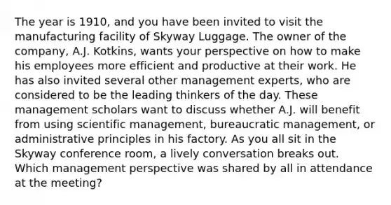 The year is 1910, and you have been invited to visit the manufacturing facility of Skyway Luggage. The owner of the company, A.J. Kotkins, wants your perspective on how to make his employees more efficient and productive at their work. He has also invited several other management experts, who are considered to be the leading thinkers of the day. These management scholars want to discuss whether A.J. will benefit from using scientific management, bureaucratic management, or administrative principles in his factory. As you all sit in the Skyway conference room, a lively conversation breaks out. Which management perspective was shared by all in attendance at the meeting?