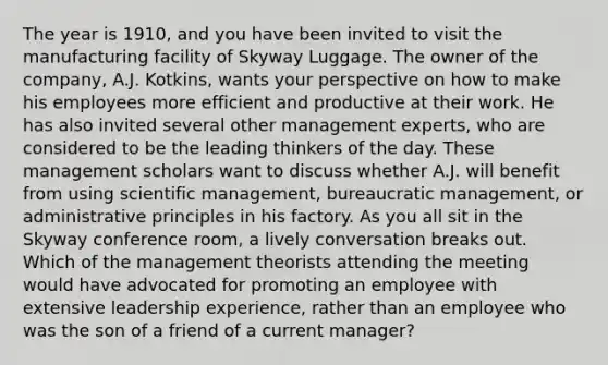 The year is 1910, and you have been invited to visit the manufacturing facility of Skyway Luggage. The owner of the company, A.J. Kotkins, wants your perspective on how to make his employees more efficient and productive at their work. He has also invited several other management experts, who are considered to be the leading thinkers of the day. These management scholars want to discuss whether A.J. will benefit from using scientific management, bureaucratic management, or administrative principles in his factory. As you all sit in the Skyway conference room, a lively conversation breaks out. Which of the management theorists attending the meeting would have advocated for promoting an employee with extensive leadership experience, rather than an employee who was the son of a friend of a current manager?