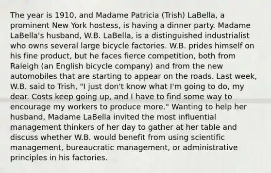 The year is 1910, and Madame Patricia (Trish) LaBella, a prominent New York hostess, is having a dinner party. Madame LaBella's husband, W.B. LaBella, is a distinguished industrialist who owns several large bicycle factories. W.B. prides himself on his fine product, but he faces fierce competition, both from Raleigh (an English bicycle company) and from the new automobiles that are starting to appear on the roads. Last week, W.B. said to Trish, "I just don't know what I'm going to do, my dear. Costs keep going up, and I have to find some way to encourage my workers to produce more." Wanting to help her husband, Madame LaBella invited the most influential management thinkers of her day to gather at her table and discuss whether W.B. would benefit from using scientific management, bureaucratic management, or administrative principles in his factories.