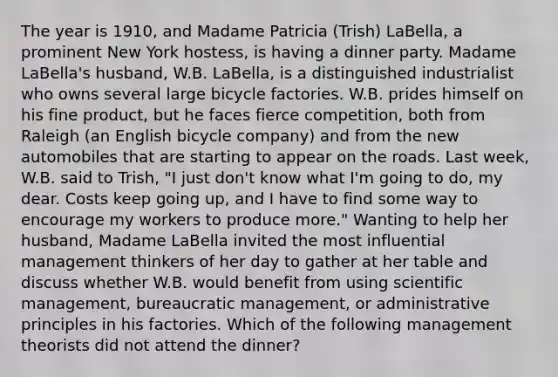 The year is 1910, and Madame Patricia (Trish) LaBella, a prominent New York hostess, is having a dinner party. Madame LaBella's husband, W.B. LaBella, is a distinguished industrialist who owns several large bicycle factories. W.B. prides himself on his fine product, but he faces fierce competition, both from Raleigh (an English bicycle company) and from the new automobiles that are starting to appear on the roads. Last week, W.B. said to Trish, "I just don't know what I'm going to do, my dear. Costs keep going up, and I have to find some way to encourage my workers to produce more." Wanting to help her husband, Madame LaBella invited the most influential management thinkers of her day to gather at her table and discuss whether W.B. would benefit from using scientific management, bureaucratic management, or administrative principles in his factories. Which of the following management theorists did not attend the dinner?