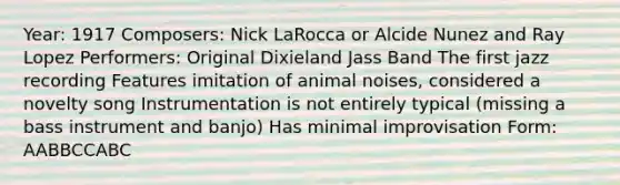 Year: 1917 Composers: Nick LaRocca or Alcide Nunez and Ray Lopez Performers: Original Dixieland Jass Band The first jazz recording Features imitation of animal noises, considered a novelty song Instrumentation is not entirely typical (missing a bass instrument and banjo) Has minimal improvisation Form: AABBCCABC