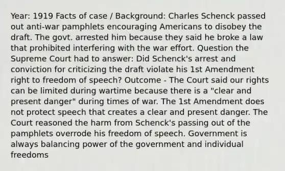 Year: 1919 Facts of case / Background: Charles Schenck passed out anti-war pamphlets encouraging Americans to disobey the draft. The govt. arrested him because they said he broke a law that prohibited interfering with the war effort. Question the Supreme Court had to answer: Did Schenck's arrest and conviction for criticizing the draft violate his 1st Amendment right to freedom of speech? Outcome - The Court said our rights can be limited during wartime because there is a "clear and present danger" during times of war. The 1st Amendment does not protect speech that creates a clear and present danger. The Court reasoned the harm from Schenck's passing out of the pamphlets overrode his freedom of speech. Government is always balancing power of the government and individual freedoms