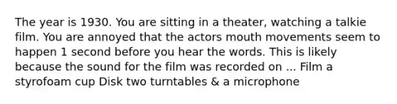 The year is 1930. You are sitting in a theater, watching a talkie film. You are annoyed that the actors mouth movements seem to happen 1 second before you hear the words. This is likely because the sound for the film was recorded on ... Film a styrofoam cup Disk two turntables & a microphone