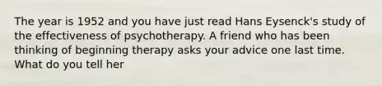 The year is 1952 and you have just read Hans Eysenck's study of the effectiveness of psychotherapy. A friend who has been thinking of beginning therapy asks your advice one last time. What do you tell her