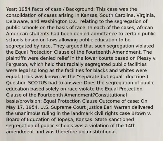 Year: 1954 Facts of case / Background: This case was the consolidation of cases arising in Kansas, South Carolina, Virginia, Delaware, and Washington D.C. relating to the segregation of public schools on the basis of race. In each of the cases, African American students had been denied admittance to certain public schools based on laws allowing public education to be segregated by race. They argued that such segregation violated the Equal Protection Clause of the Fourteenth Amendment. The plaintiffs were denied relief in the lower courts based on Plessy v. Ferguson, which held that racially segregated public facilities were legal so long as the facilities for blacks and whites were equal. (This was known as the "separate but equal" doctrine.) Question SCOTUS had to answer: Does the segregation of public education based solely on race violate the Equal Protection Clause of the Fourteenth Amendment?Constitutional basis/provision: Equal Protection Clause Outcome of case: On May 17, 1954, U.S. Supreme Court Justice Earl Warren delivered the unanimous ruling in the landmark civil rights case Brown v. Board of Education of Topeka, Kansas. State-sanctioned segregation of public schools was a violation of the 14th amendment and was therefore unconstitutional.