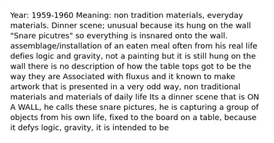 Year: 1959-1960 Meaning: non tradition materials, everyday materials. Dinner scene; unusual because its hung on the wall "Snare picutres" so everything is insnared onto the wall. assemblage/installation of an eaten meal often from his real life defies logic and gravity, not a painting but it is still hung on the wall there is no description of how the table tops got to be the way they are Associated with fluxus and it known to make artwork that is presented in a very odd way, non traditional materials and materials of daily life Its a dinner scene that is ON A WALL, he calls these snare pictures, he is capturing a group of objects from his own life, fixed to the board on a table, because it defys logic, gravity, it is intended to be