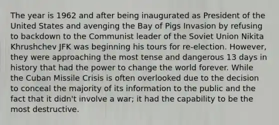 The year is 1962 and after being inaugurated as President of the United States and avenging the Bay of Pigs Invasion by refusing to backdown to the Communist leader of the Soviet Union Nikita Khrushchev JFK was beginning his tours for re-election. However, they were approaching the most tense and dangerous 13 days in history that had the power to change the world forever. While the Cuban Missile Crisis is often overlooked due to the decision to conceal the majority of its information to the public and the fact that it didn't involve a war; it had the capability to be the most destructive.