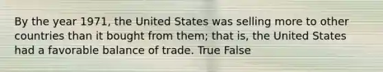 By the year 1971, the United States was selling more to other countries than it bought from them; that is, the United States had a favorable balance of trade. True False