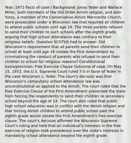 Year: 1972 Facts of case / Background: Jonas Yoder and Wallace Miller, both members of the Old Order Amish religion, and Adin Yutzy, a member of the Conservative Amish Mennonite Church, were prosecuted under a Wisconsin law that required all children to attend public schools until age 16. The three parents refused to send their children to such schools after the eighth grade, arguing that high school attendance was contrary to their religious beliefs. Question SCOTUS had to answer: Did Wisconsin's requirement that all parents send their children to school at least until age 16 violate the First Amendment by criminalizing the conduct of parents who refused to send their children to school for religious reasons? Constitutional basis/provision: Free Exercise Clause Outcome of case: On May 15, 1972, the U.S. Supreme Court ruled 7-0 in favor of Yoder in the case Wisconsin v. Yoder. The court's decision was that Wisconsin's compulsory school attendance law was unconstitutional as applied to the Amish. The court ruled that the Free Exercise Clause of the First Amendment prevented the state from forcing the respondents to send their children to secondary school beyond the age of 14. The court also ruled that public high school education was in conflict with the Amish religion and that forcing Amish children to attend public school past the eighth grade would violate the First Amendment's free exercise clause. The court's decision affirmed the Wisconsin Supreme Court's ruling and held that an individual's interests in the free exercise of religion took precedence over the state's interests in mandating school attendance beyond the eighth grade.