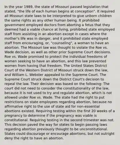 In the year 1989, the state of Missouri passed legislation that stated, "the life of each human begins at conception". It required all Missouri state laws to be interpreted to give unborn children the same rights as any other human being. It prohibited government employed doctors from aborting a fetus that they deemed had a viable chance at living, prohibited state employed staff from assisting in an abortion except in cases where the mother's life was in danger, and it prohibited state employed staff from encouraging, or, "counseling", a woman to have an abortion. The Missouri law was thought to violate the Roe vs. Wade decision, as well as other prior Supreme Court decisions. Roe vs. Wade promised to protect the individual freedoms of women seeking to have an abortion, and this law prevented women from having that freedom. The United States District Court of the Western District of Missouri struck down the law, and William L. Webster appealed to the Supreme Court. The Supreme Court struck down the District Court's decision to repeal the law. Their decision was based on the following: The court did not need to consider the constitutionality of the law, because it is not used to try and regulate abortion, which is not allowed under Roe vs. Wade. The state had the right to put restrictions on state employees regarding abortion, because no affirmative right to the use of state aid for non-essential abortions existed. Requiring testing within the first 20 weeks of a pregnancy to determine if the pregnancy was viable is constitutional. Requiring testing in the second trimester was not. This decision paved the way for states to begin passing laws regarding abortion previously thought to be unconstitutional. States could discourage or encourage abortions, but not outright deny the right to have an abortion.