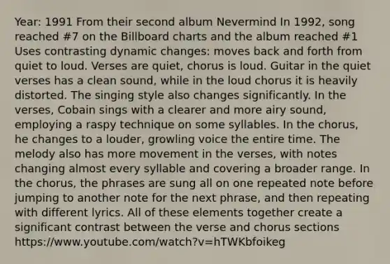 Year: 1991 From their second album Nevermind In 1992, song reached #7 on the Billboard charts and the album reached #1 Uses contrasting dynamic changes: moves back and forth from quiet to loud. Verses are quiet, chorus is loud. Guitar in the quiet verses has a clean sound, while in the loud chorus it is heavily distorted. The singing style also changes significantly. In the verses, Cobain sings with a clearer and more airy sound, employing a raspy technique on some syllables. In the chorus, he changes to a louder, growling voice the entire time. The melody also has more movement in the verses, with notes changing almost every syllable and covering a broader range. In the chorus, the phrases are sung all on one repeated note before jumping to another note for the next phrase, and then repeating with different lyrics. All of these elements together create a significant contrast between the verse and chorus sections https://www.youtube.com/watch?v=hTWKbfoikeg