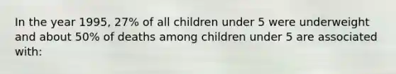 In the year 1995, 27% of all children under 5 were underweight and about 50% of deaths among children under 5 are associated with: