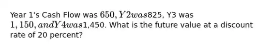 Year 1's Cash Flow was 650, Y2 was825, Y3 was 1,150, and Y4 was1,450. What is the future value at a discount rate of 20 percent?