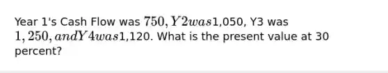 Year 1's Cash Flow was 750, Y2 was1,050, Y3 was 1,250, and Y4 was1,120. What is the present value at 30 percent?