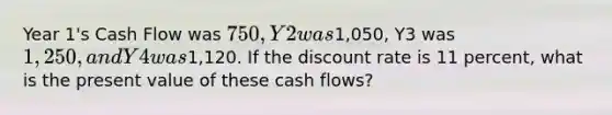 Year 1's Cash Flow was 750, Y2 was1,050, Y3 was 1,250, and Y4 was1,120. If the discount rate is 11 percent, what is the present value of these cash flows?