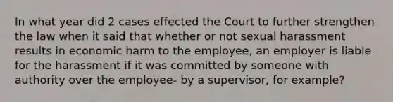 In what year did 2 cases effected the Court to further strengthen the law when it said that whether or not sexual harassment results in economic harm to the employee, an employer is liable for the harassment if it was committed by someone with authority over the employee- by a supervisor, for example?