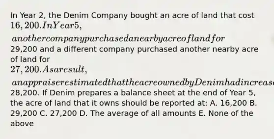 In Year 2, the Denim Company bought an acre of land that cost 16,200. In Year 5, another company purchased a nearby acre of land for29,200 and a different company purchased another nearby acre of land for 27,200. As a result, an appraiser estimated that the acre owned by Denim had increased in value to28,200. If Denim prepares a balance sheet at the end of Year 5, the acre of land that it owns should be reported at: A. 16,200 B. 29,200 C. 27,200 D. The average of all amounts E. None of the above